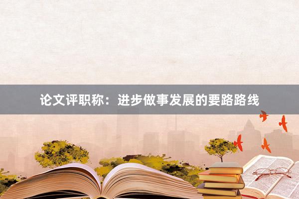 论文评职称：进步做事发展的要路路线